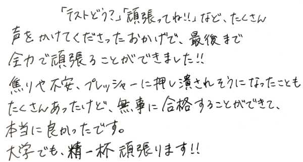早稲田大学理系学部に現役合格した生徒からの感謝のお手紙。テスト前後の声かけや、最後まで常に励まし続けて不安やプレッシャーを取り除いて伴走してくれたことへの感動が書かれています
